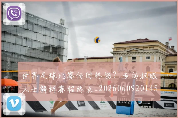 世界足球比赛何时终场?专访权威人士解析赛程终点_20260609201453