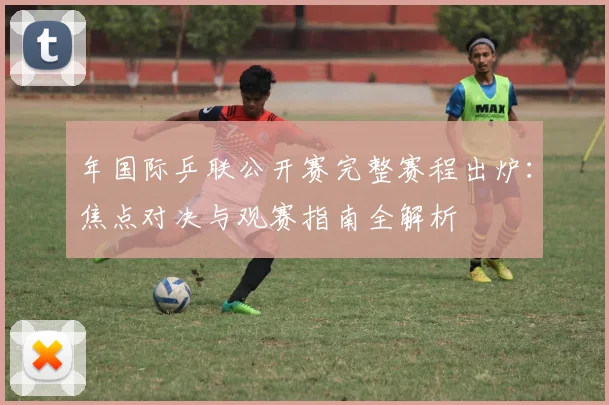 年国际乒联公开赛完整赛程出炉:焦点对决与观赛指南全解析