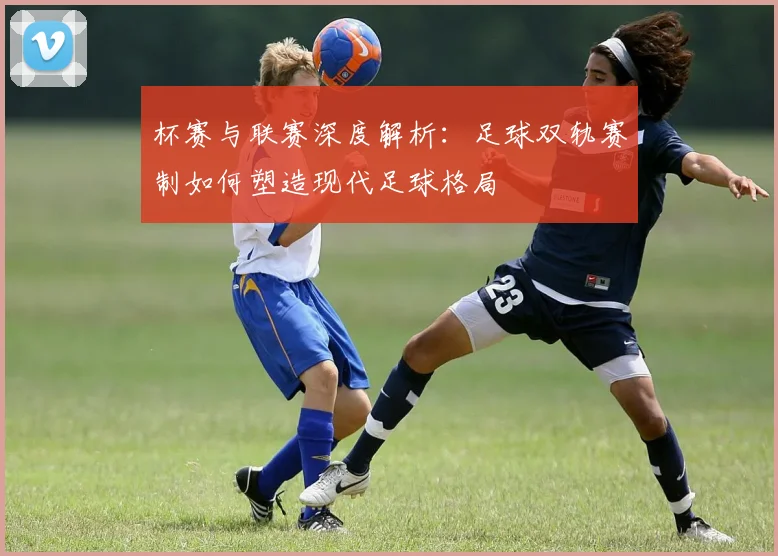 杯赛与联赛深度解析：足球双轨赛制如何塑造现代足球格局