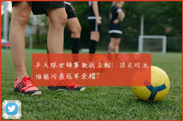 乒乓球世锦赛激战正酣:顶尖对决谁能问鼎冠军荣耀?