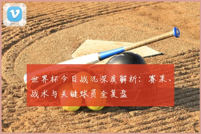 世界杯今日战况深度解析:赛果、战术与关键球员全复盘