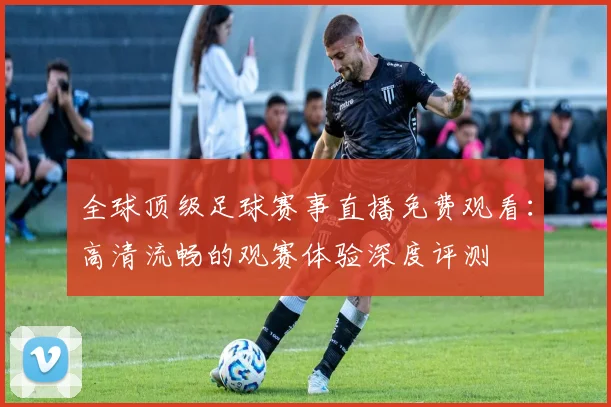 全球顶级足球赛事直播免费观看:高清流畅的观赛体验深度评测