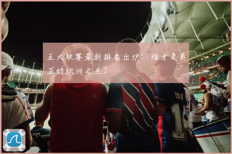 五大联赛最新排名出炉:谁才是真正的欧洲之王?