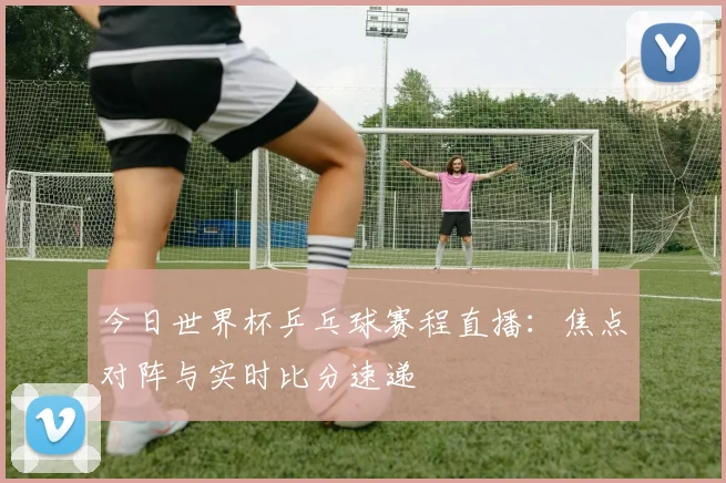 今日世界杯乒乓球赛程直播:焦点对阵与实时比分速递