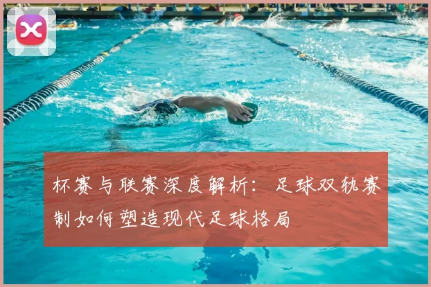 杯赛与联赛深度解析:足球双轨赛制如何塑造现代足球格局