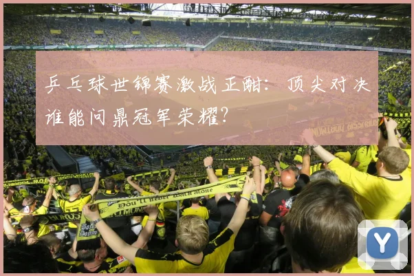乒乓球世锦赛激战正酣：顶尖对决谁能问鼎冠军荣耀？