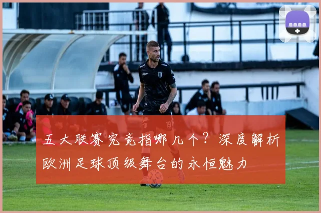 五大联赛究竟指哪几个?深度解析欧洲足球顶级舞台的永恒魅力