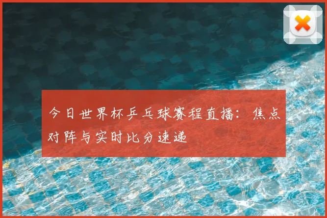 今日世界杯乒乓球赛程直播:焦点对阵与实时比分速递